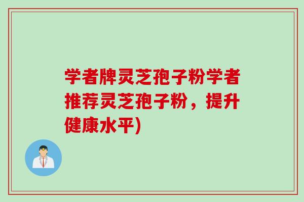 学者牌灵芝孢子粉学者推荐灵芝孢子粉，提升健康水平)