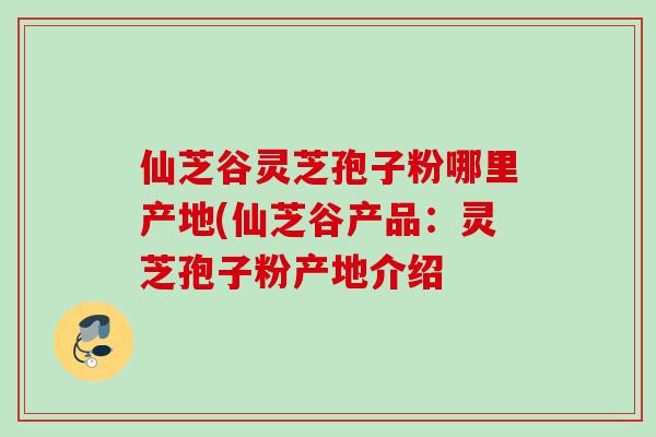仙芝谷灵芝孢子粉哪里产地(仙芝谷产品：灵芝孢子粉产地介绍