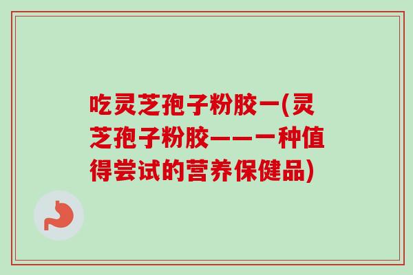 吃灵芝孢子粉胶一(灵芝孢子粉胶——一种值得尝试的营养保健品)
