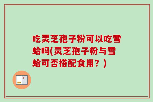 吃灵芝孢子粉可以吃雪蛤吗(灵芝孢子粉与雪蛤可否搭配食用？)