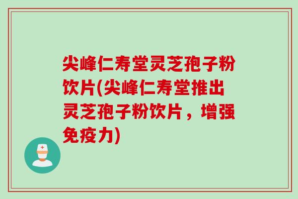 尖峰仁寿堂灵芝孢子粉饮片(尖峰仁寿堂推出灵芝孢子粉饮片，增强免疫力)