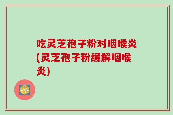 吃灵芝孢子粉对咽喉炎(灵芝孢子粉缓解咽喉炎)