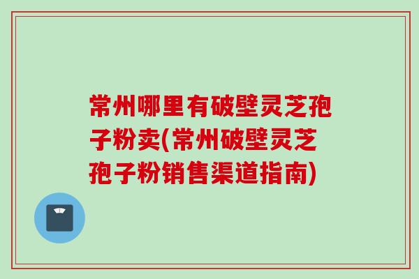 常州哪里有破壁灵芝孢子粉卖(常州破壁灵芝孢子粉销售渠道指南)