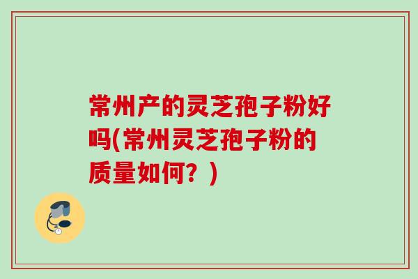 常州产的灵芝孢子粉好吗(常州灵芝孢子粉的质量如何？)