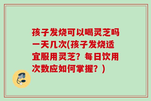 孩子发烧可以喝灵芝吗一天几次(孩子发烧适宜服用灵芝？每日饮用次数应如何掌握？)