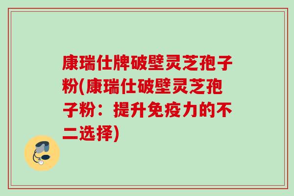 康瑞仕牌破壁灵芝孢子粉(康瑞仕破壁灵芝孢子粉：提升免疫力的不二选择)
