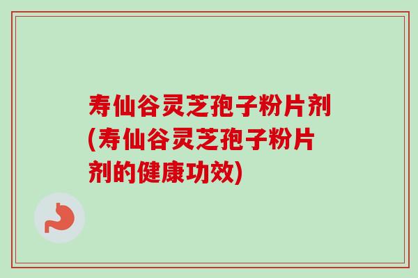 寿仙谷灵芝孢子粉片剂(寿仙谷灵芝孢子粉片剂的健康功效)
