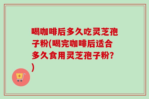 喝咖啡后多久吃灵芝孢子粉(喝完咖啡后适合多久食用灵芝孢子粉？)