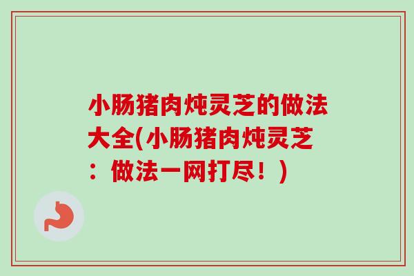小肠猪肉炖灵芝的做法大全(小肠猪肉炖灵芝：做法一网打尽！)