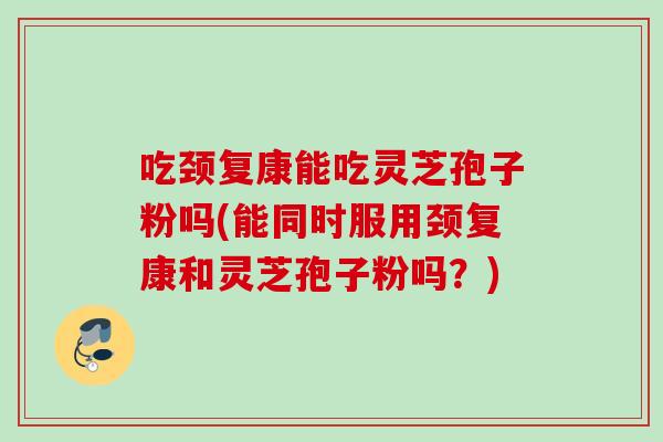 吃颈复康能吃灵芝孢子粉吗(能同时服用颈复康和灵芝孢子粉吗？)