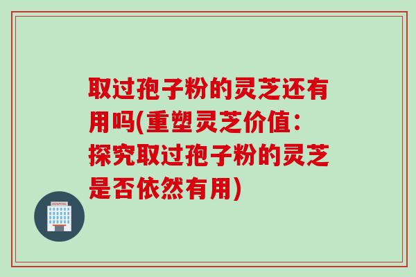 取过孢子粉的灵芝还有用吗(重塑灵芝价值:探究取过孢子粉的灵芝是否依然有用) 取过孢子粉的灵芝还有用吗(重塑灵芝价值:探究取过孢子粉的灵芝是否依然有用)