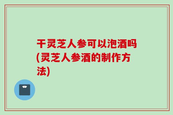 干灵芝人参可以泡酒吗(灵芝人参酒的制作方法) 干灵芝人参可以泡酒吗(灵芝人参酒的制作方法)
