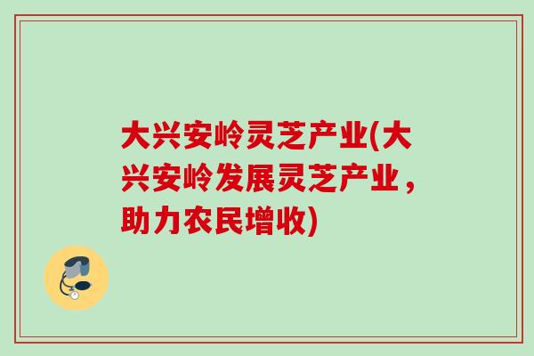 大兴安岭灵芝产业(大兴安岭发展灵芝产业，助力农民增收)