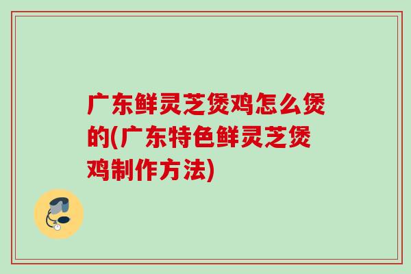 广东鲜灵芝煲鸡怎么煲的(广东特色鲜灵芝煲鸡制作方法)