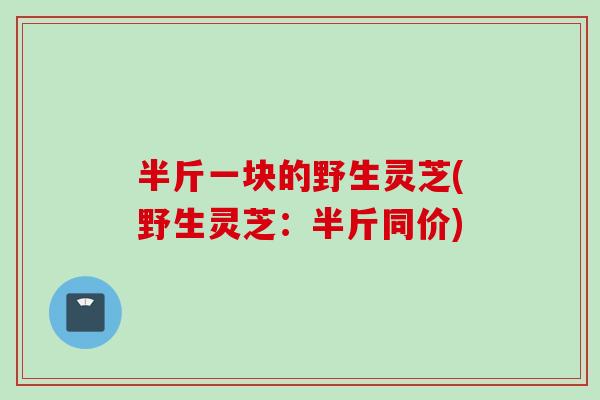半斤一块的野生灵芝(野生灵芝:半斤同价) 半斤一块的野生灵芝(野生灵芝:半斤同价)