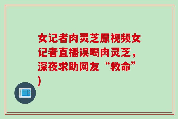 女记者肉灵芝原视频女记者直播误喝肉灵芝，深夜求助网友“救命”)