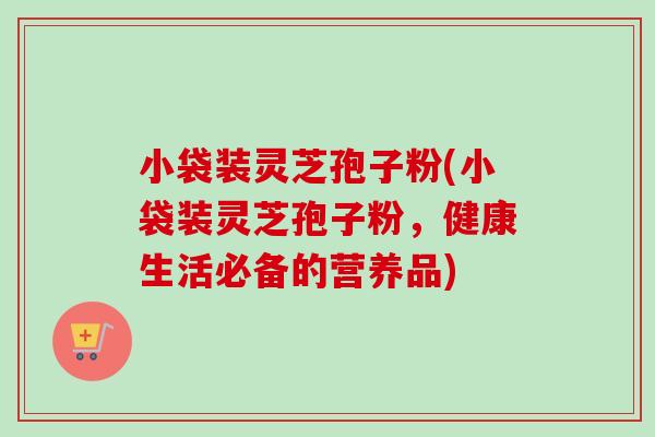 小袋装灵芝孢子粉(小袋装灵芝孢子粉，健康生活必备的营养品)
