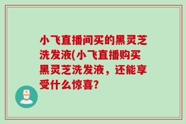 小飞直播间买的黑灵芝洗发液(小飞直播购买黑灵芝洗发液，还能享受什么惊喜？