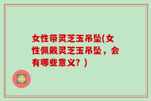 女性带灵芝玉吊坠(女性佩戴灵芝玉吊坠，会有哪些意义？)