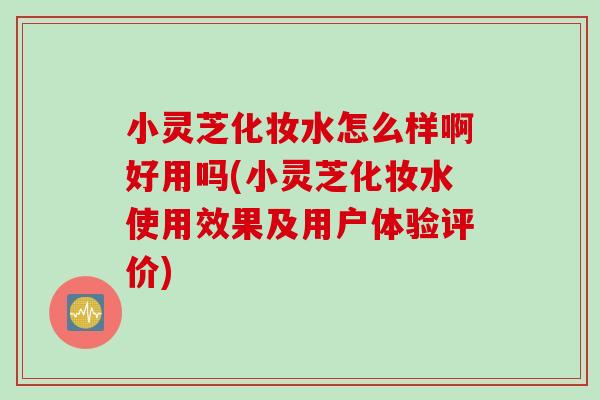 小灵芝化妆水怎么样啊好用吗(小灵芝化妆水使用效果及用户体验评价)