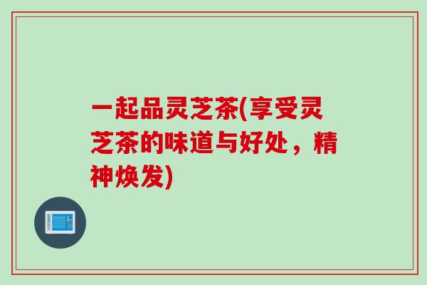 一起品灵芝茶(享受灵芝茶的味道与好处,精神焕发) 一起品灵芝茶(享受灵芝茶的味道与好处,精神焕发)