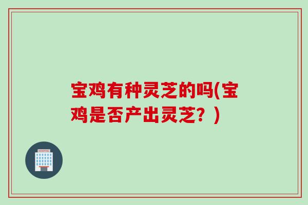 宝鸡有种灵芝的吗(宝鸡是否产出灵芝？)