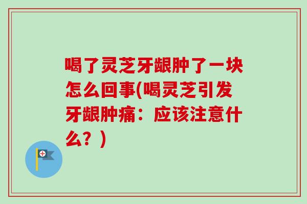 喝了灵芝牙龈肿了一块怎么回事(喝灵芝引发牙龈肿痛：应该注意什么？)