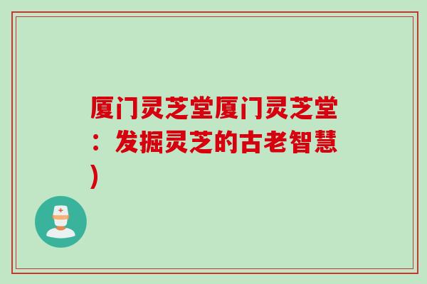 厦门灵芝堂厦门灵芝堂:发掘灵芝的古老智慧) 厦门灵芝堂厦门灵芝堂:发掘灵芝的古老智慧)