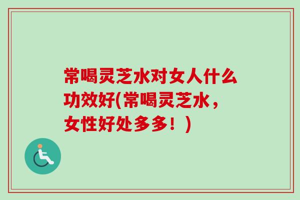 常喝灵芝水对女人什么功效好(常喝灵芝水，女性好处多多！)