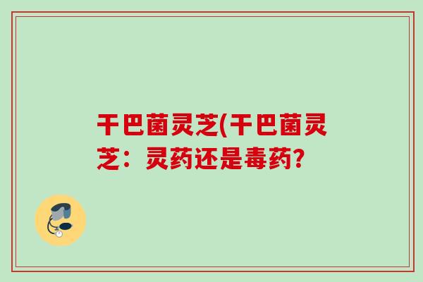 干巴菌灵芝(干巴菌灵芝：灵药还是毒药？