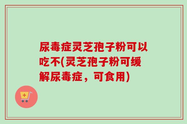 尿毒症灵芝孢子粉可以吃不(灵芝孢子粉可缓解尿毒症，可食用)