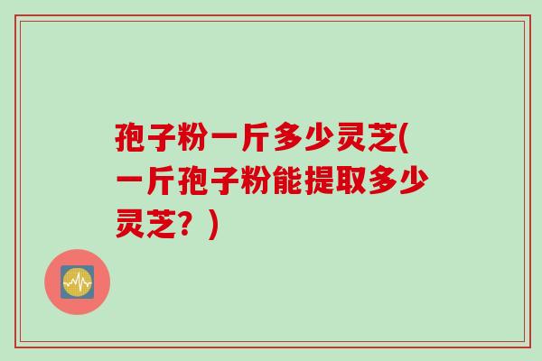 孢子粉一斤多少灵芝(一斤孢子粉能提取多少灵芝？)