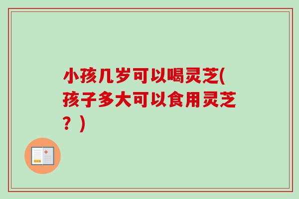 小孩几岁可以喝灵芝(孩子多大可以食用灵芝？)