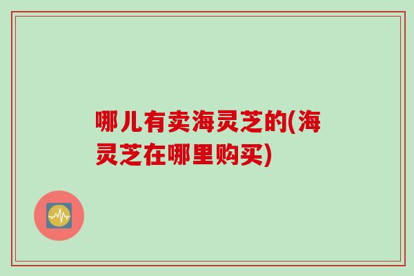 哪儿有卖海灵芝的(海灵芝在哪里购买)