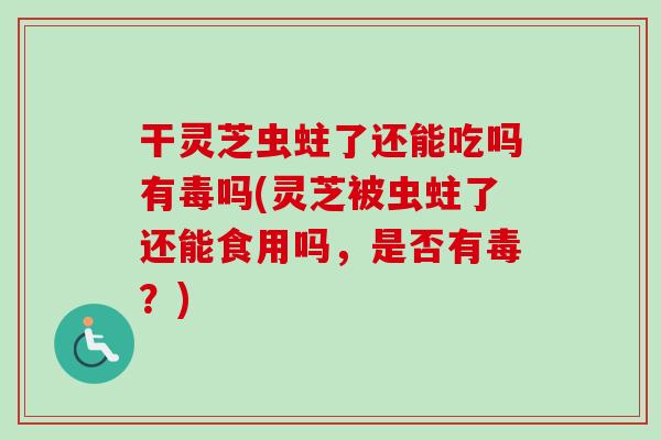 干灵芝虫蛀了还能吃吗有毒吗(灵芝被虫蛀了还能食用吗，是否有毒？)