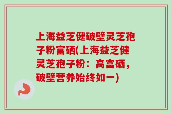 上海益芝健破壁灵芝孢子粉富硒(上海益芝健灵芝孢子粉：高富硒，破壁营养始终如一)