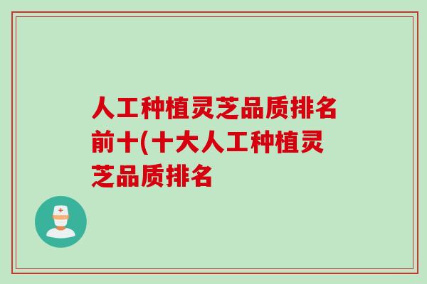 人工种植灵芝品质排名前十(十大人工种植灵芝品质排名