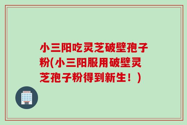 小三阳吃灵芝破壁孢子粉(小三阳服用破壁灵芝孢子粉得到新生!) 小三阳吃灵芝破壁孢子粉(小三阳服用破壁灵芝孢子粉得到新生!)