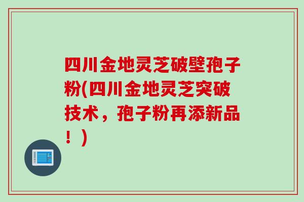 四川金地灵芝破壁孢子粉(四川金地灵芝突破技术，孢子粉再添新品！)