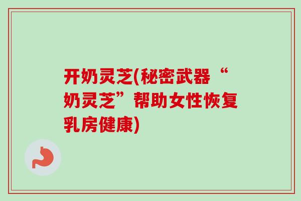 开奶灵芝(秘密武器“奶灵芝”帮助女性恢复乳房健康)