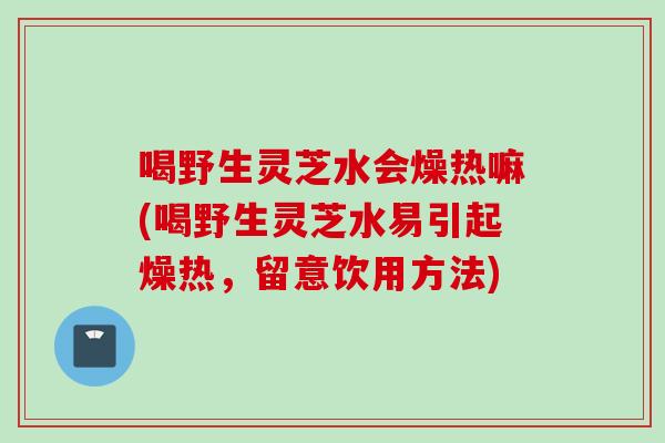 喝野生灵芝水会燥热嘛(喝野生灵芝水易引起燥热，留意饮用方法)