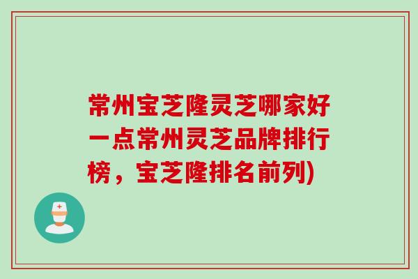 常州宝芝隆灵芝哪家好一点常州灵芝品牌排行榜，宝芝隆排名前列)