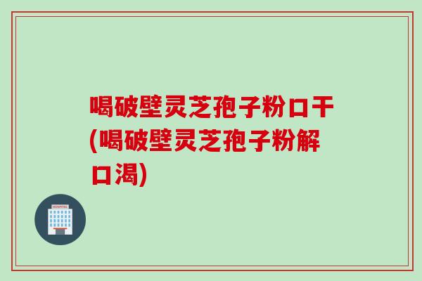 喝破壁灵芝孢子粉口干(喝破壁灵芝孢子粉解口渴)