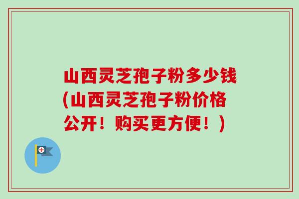 山西灵芝孢子粉多少钱(山西灵芝孢子粉价格公开！购买更方便！)
