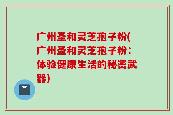 广州圣和灵芝孢子粉(广州圣和灵芝孢子粉：体验健康生活的秘密武器)