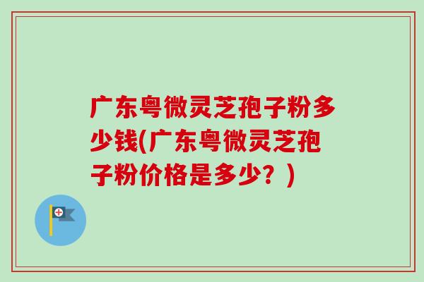 广东粤微灵芝孢子粉多少钱(广东粤微灵芝孢子粉价格是多少？)