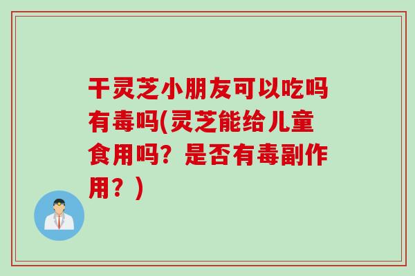 干灵芝小朋友可以吃吗有毒吗(灵芝能给儿童食用吗？是否有毒副作用？)