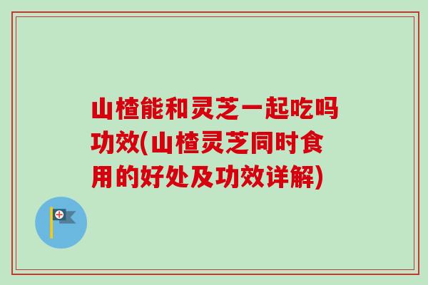 山楂能和灵芝一起吃吗功效(山楂灵芝同时食用的好处及功效详解)