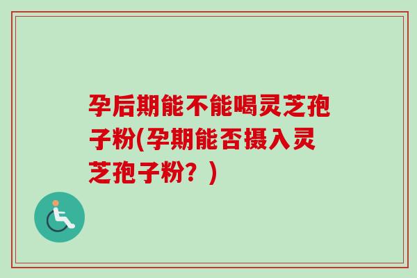 孕后期能不能喝灵芝孢子粉(孕期能否摄入灵芝孢子粉？)