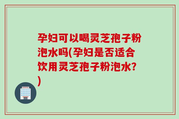 孕妇可以喝灵芝孢子粉泡水吗(孕妇是否适合饮用灵芝孢子粉泡水？)